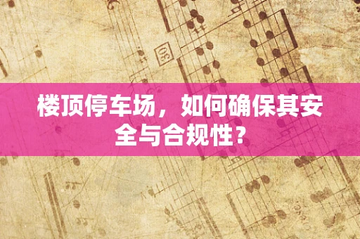 楼顶停车场，如何确保其安全与合规性？