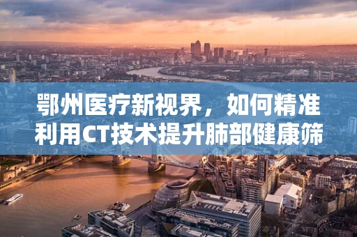 鄂州医疗新视界，如何精准利用CT技术提升肺部健康筛查？