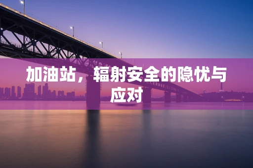 加油站，辐射安全的隐忧与应对