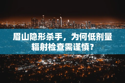 眉山隐形杀手，为何低剂量辐射检查需谨慎？