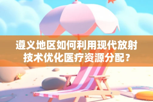 遵义地区如何利用现代放射技术优化医疗资源分配？