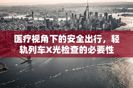 医疗视角下的安全出行，轻轨列车X光检查的必要性