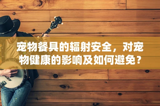 宠物餐具的辐射安全，对宠物健康的影响及如何避免？