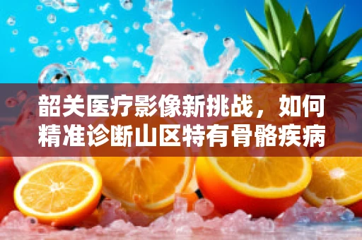 韶关医疗影像新挑战，如何精准诊断山区特有骨骼疾病的X光策略？