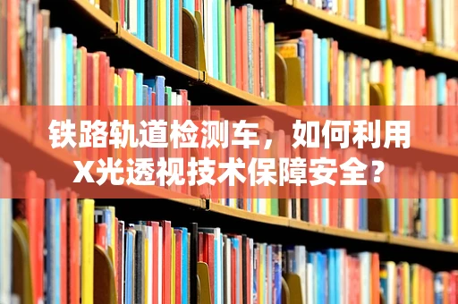 铁路轨道检测车，如何利用X光透视技术保障安全？