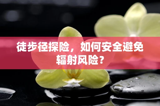 徒步径探险，如何安全避免辐射风险？