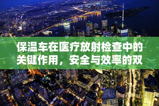 保温车在医疗放射检查中的关键作用，安全与效率的双重保障？