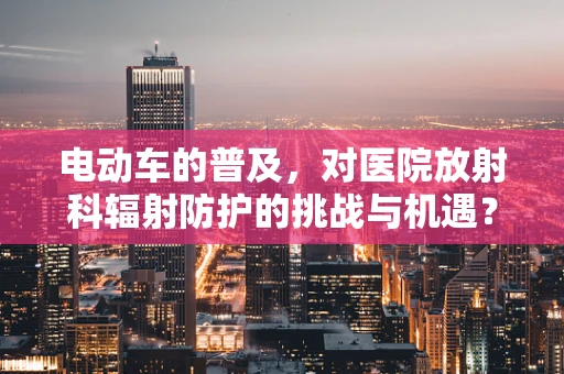 电动车的普及，对医院放射科辐射防护的挑战与机遇？