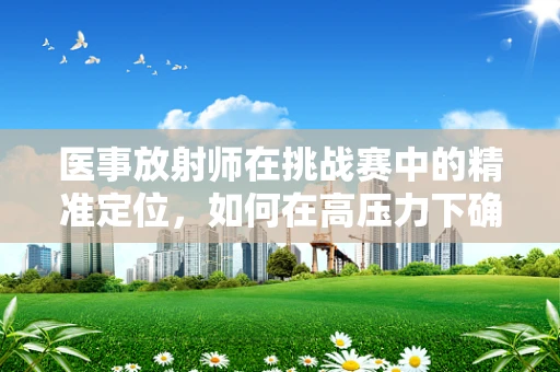 医事放射师在挑战赛中的精准定位，如何在高压力下确保诊断无误？