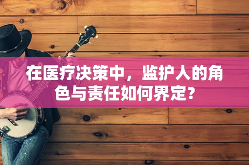在医疗决策中，监护人的角色与责任如何界定？