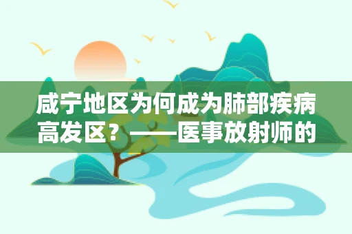 咸宁地区为何成为肺部疾病高发区？——医事放射师的视角