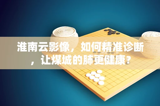 淮南云影像，如何精准诊断，让煤城的肺更健康？