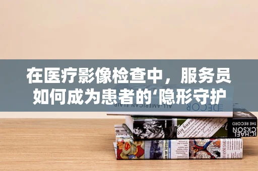 在医疗影像检查中，服务员如何成为患者的‘隐形守护者’？
