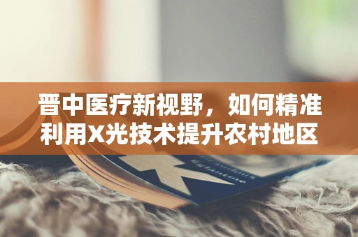 晋中医疗新视野，如何精准利用X光技术提升农村地区骨科疾病诊断效率？