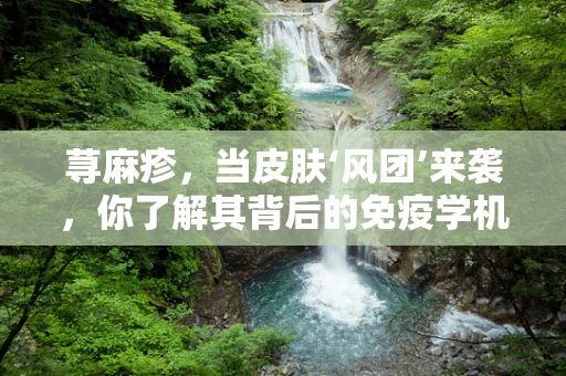 荨麻疹，当皮肤‘风团’来袭，你了解其背后的免疫学机制吗？