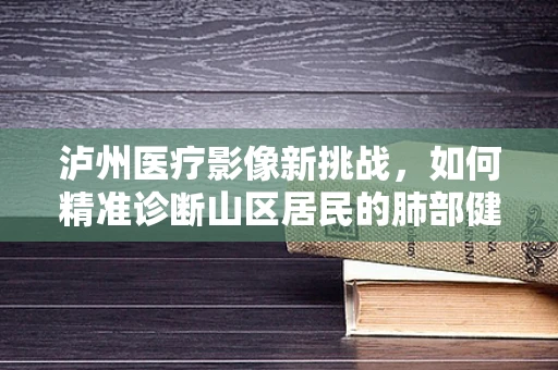 泸州医疗影像新挑战，如何精准诊断山区居民的肺部健康？