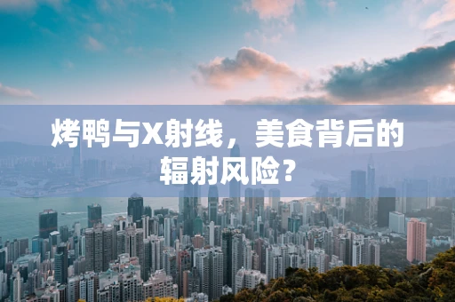 烤鸭与X射线，美食背后的辐射风险？