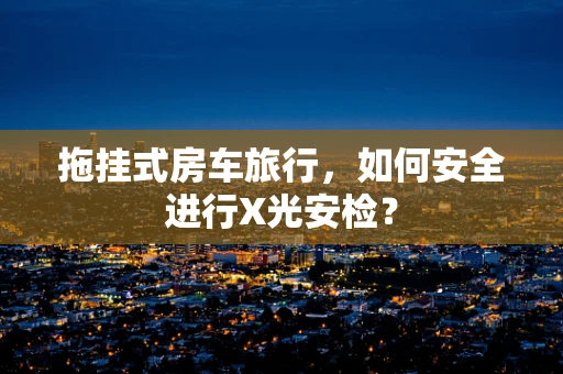 拖挂式房车旅行，如何安全进行X光安检？