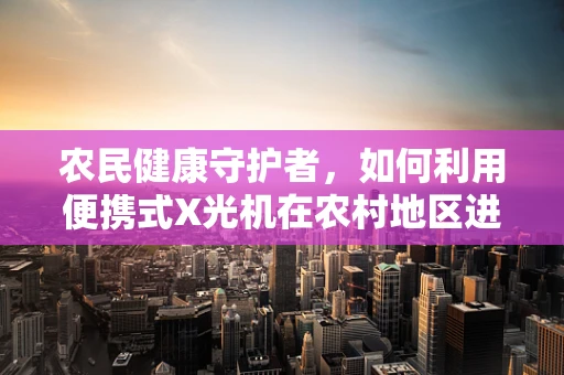 农民健康守护者，如何利用便携式X光机在农村地区进行高效筛查？