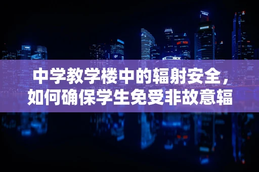 中学教学楼中的辐射安全，如何确保学生免受非故意辐射影响？