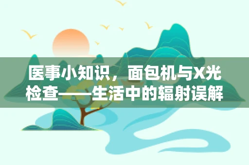 医事小知识，面包机与X光检查——生活中的辐射误解揭秘