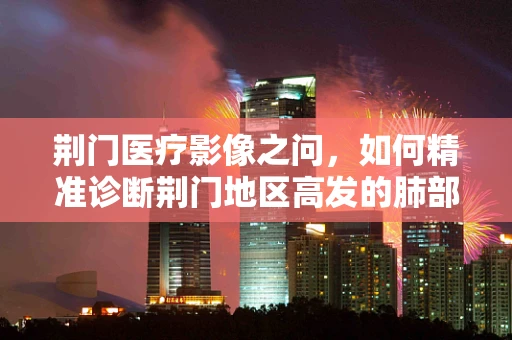 荆门医疗影像之问，如何精准诊断荆门地区高发的肺部疾病？