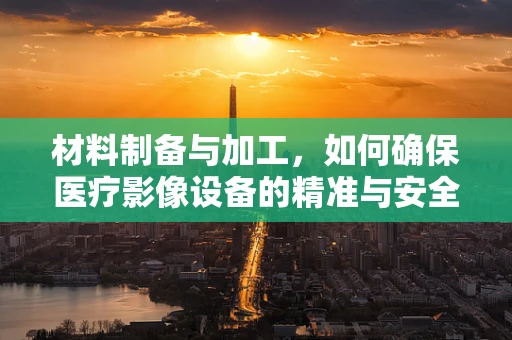 材料制备与加工，如何确保医疗影像设备的精准与安全？