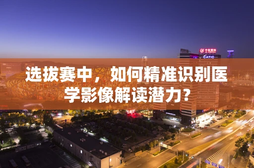 选拔赛中，如何精准识别医学影像解读潜力？