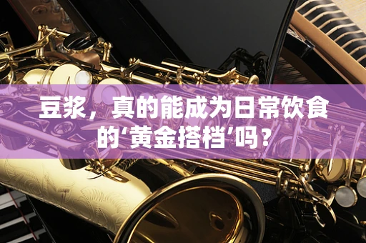 豆浆，真的能成为日常饮食的‘黄金搭档’吗？