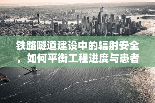 铁路隧道建设中的辐射安全，如何平衡工程进度与患者健康？