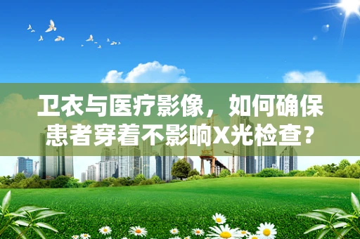 卫衣与医疗影像，如何确保患者穿着不影响X光检查？