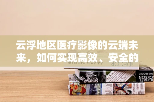 云浮地区医疗影像的云端未来，如何实现高效、安全的远程放射诊断？
