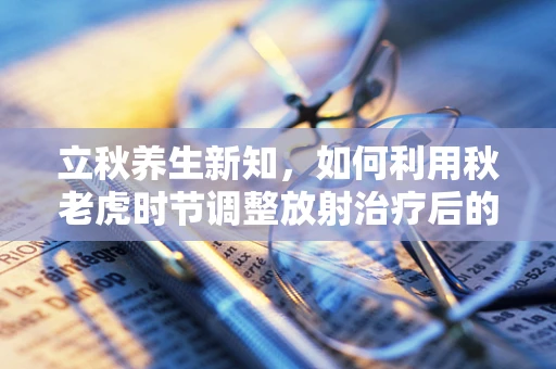 立秋养生新知，如何利用秋老虎时节调整放射治疗后的身体恢复？