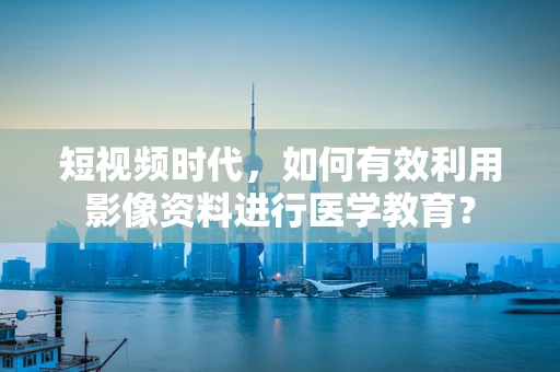 短视频时代，如何有效利用影像资料进行医学教育？