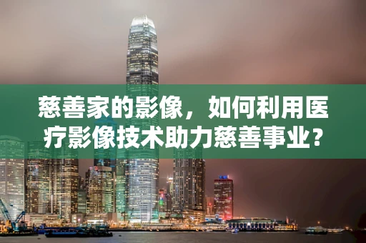 慈善家的影像，如何利用医疗影像技术助力慈善事业？