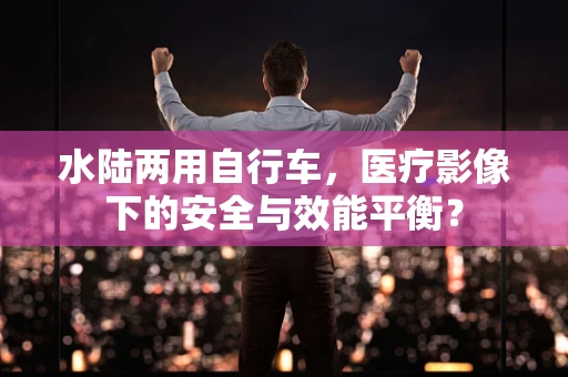 水陆两用自行车，医疗影像下的安全与效能平衡？