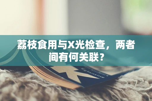 荔枝食用与X光检查，两者间有何关联？