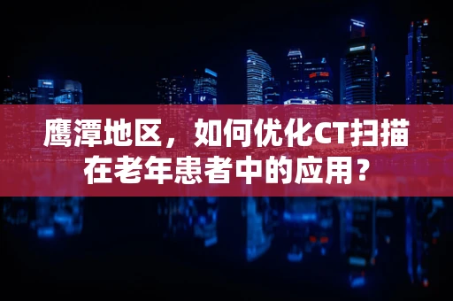 鹰潭地区，如何优化CT扫描在老年患者中的应用？