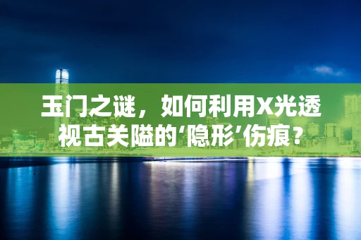 玉门之谜，如何利用X光透视古关隘的‘隐形’伤痕？