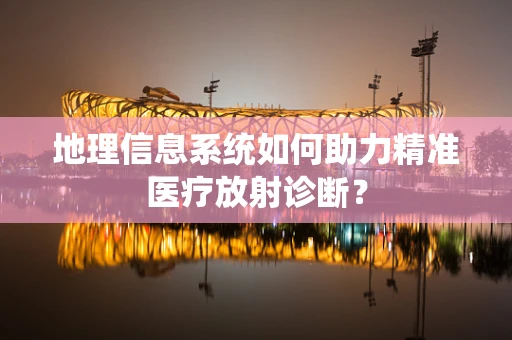 地理信息系统如何助力精准医疗放射诊断？