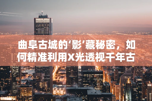 曲阜古城的‘影’藏秘密，如何精准利用X光透视千年古迹？