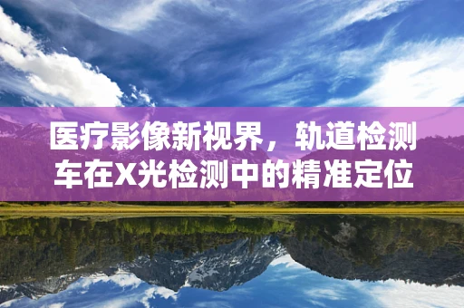 医疗影像新视界，轨道检测车在X光检测中的精准定位挑战