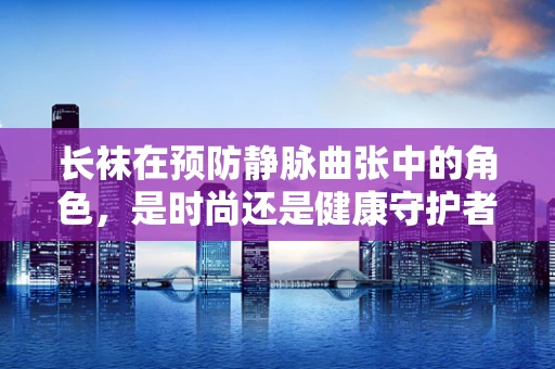 长袜在预防静脉曲张中的角色，是时尚还是健康守护者？