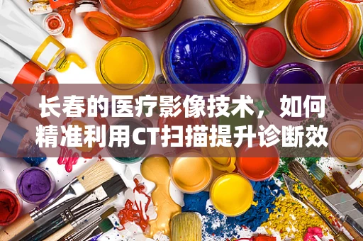 长春的医疗影像技术，如何精准利用CT扫描提升诊断效率？