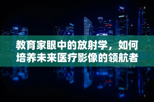教育家眼中的放射学，如何培养未来医疗影像的领航者？
