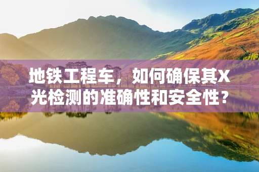 地铁工程车，如何确保其X光检测的准确性和安全性？