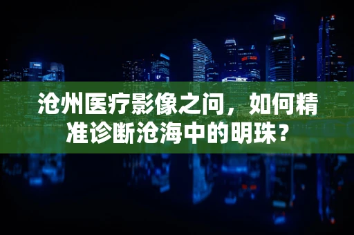 沧州医疗影像之问，如何精准诊断沧海中的明珠？