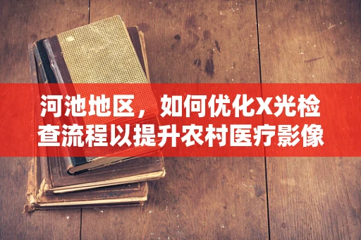 河池地区，如何优化X光检查流程以提升农村医疗影像诊断效率？