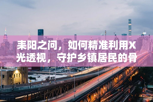 耒阳之问，如何精准利用X光透视，守护乡镇居民的骨骼健康？