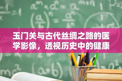 玉门关与古代丝绸之路的医学影像，透视历史中的健康之谜